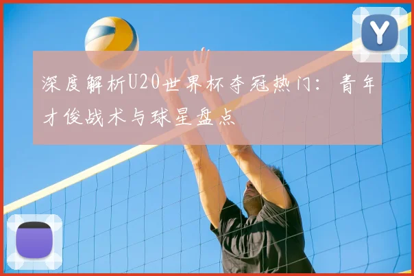 深度解析U20世界杯夺冠热门：青年才俊战术与球星盘点