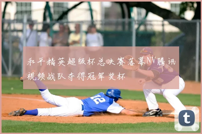 和平精英超级杯总决赛落幕NV腾讯视频战队夺得冠军奖杯