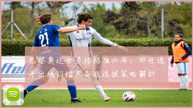 巴黎奥运会资格标准公布，田径选手出线门槛及备战选拔策略解析