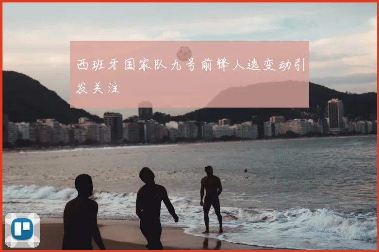 西班牙国家队九号前锋人选变动引发关注