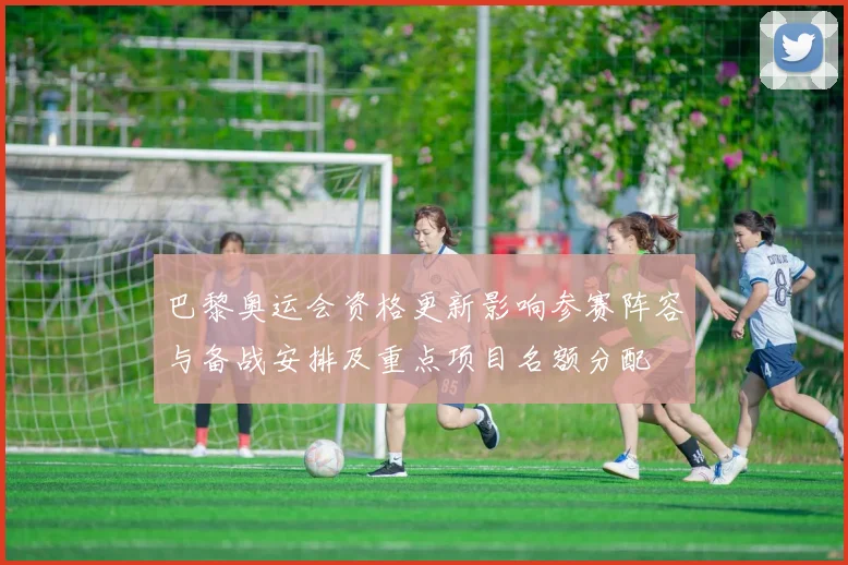 巴黎奥运会资格更新影响参赛阵容与备战安排及重点项目名额分配