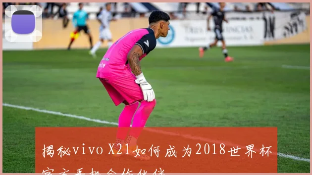 揭秘vivo X21如何成为2018世界杯官方手机合作伙伴
