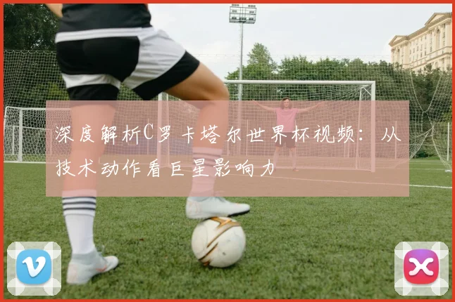 深度解析C罗卡塔尔世界杯视频：从技术动作看巨星影响力