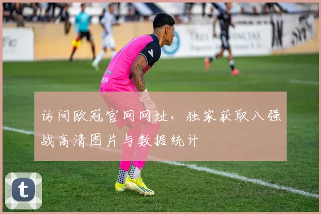 访问欧冠官网网址，独家获取八强战高清图片与数据统计